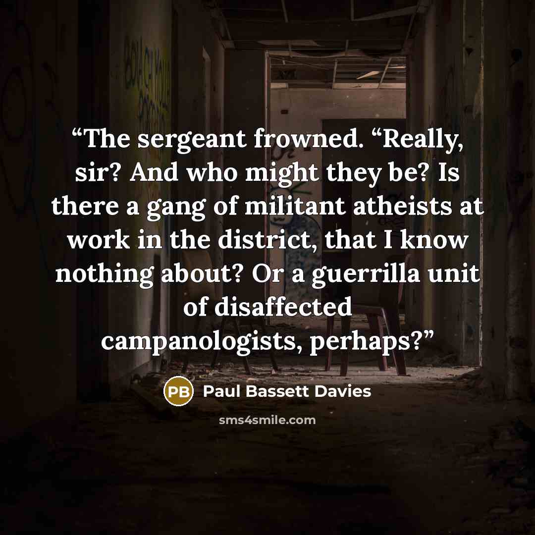 “The sergeant frowned. “Really, sir? And who might they be? Is there a gang of militant atheists at work in the district, that I know nothing about? Or a guerrilla unit of disaffected campanologists, perhaps?” quote by Paul Bassett Davies