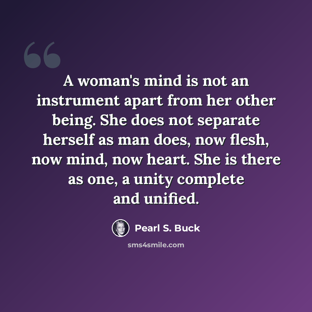 “A woman's mind is not an instrument apart from her other being. She does not separate herself as man does, now flesh, now mind, now heart. She is there as one, a unity complete and unified.” quote by Pearl S. Buck
