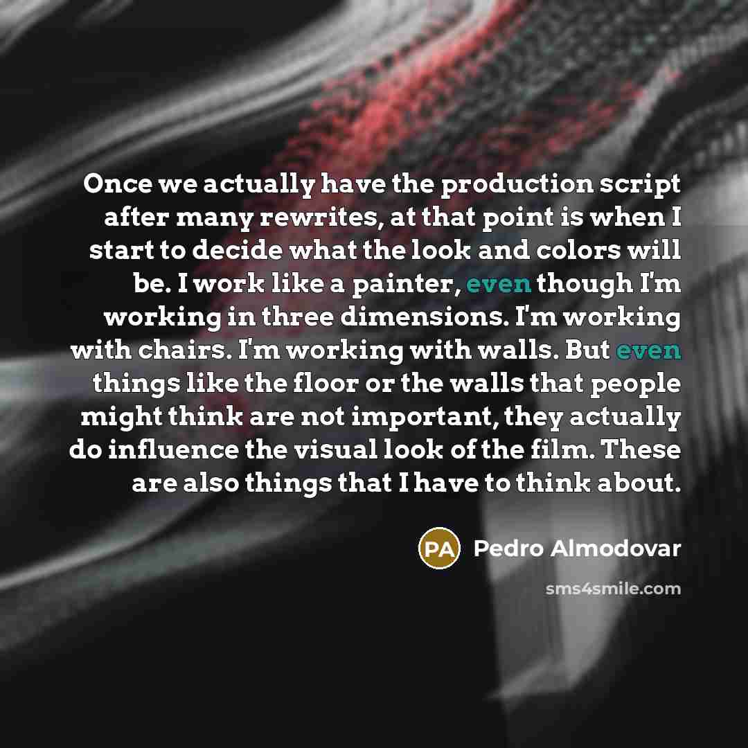 “Once we actually have the production script after many rewrites, at that point is when I start to decide what the look and colors will be. I work like a painter, even though I'm working in three dimensions. I'm working with chairs. I'm working with walls. But even things like the floor or the…” quote by Pedro Almodovar