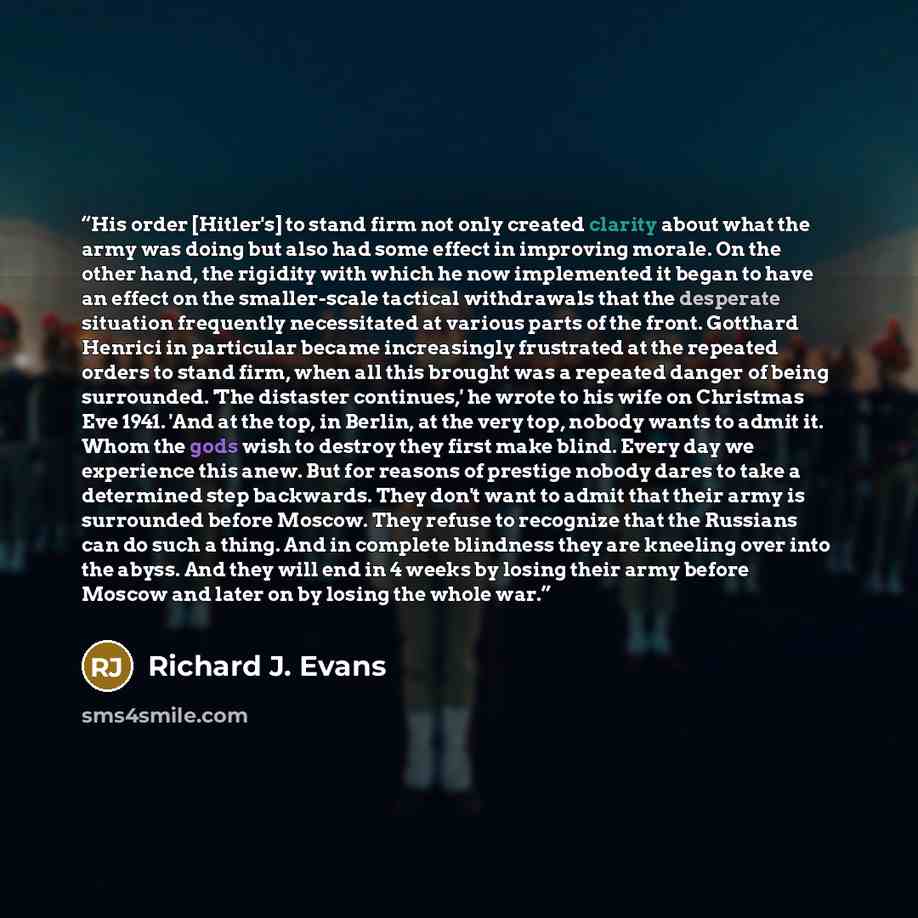 “His order [Hitler's] to stand firm not only created clarity about what the army was doing but also had some effect in improving morale. On the other hand, the rigidity with which he now implemented it began to have an effect on the smaller-scale tactical withdrawals that the desperate situation…” quote by Richard J. Evans