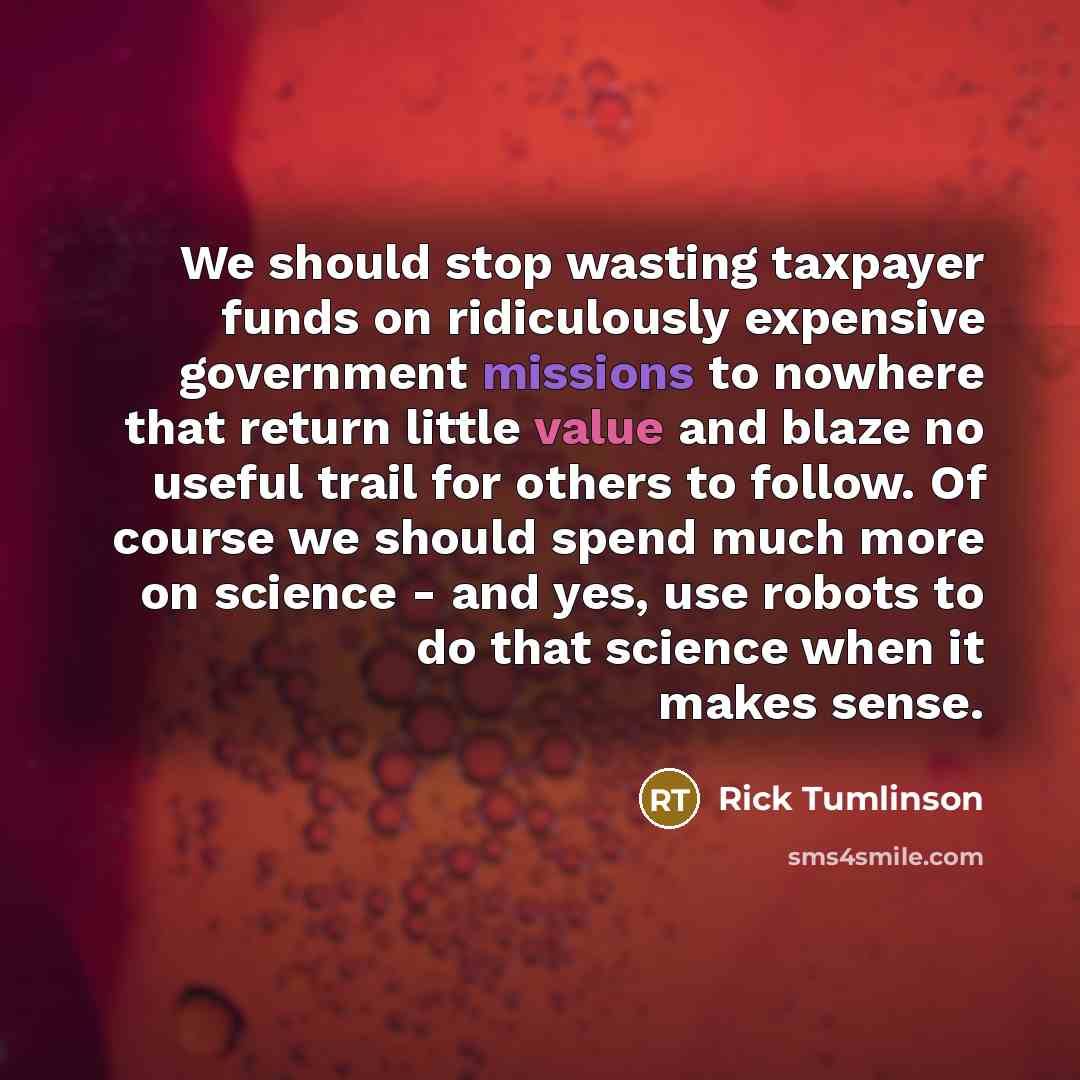 “We should stop wasting taxpayer funds on ridiculously expensive government missions to nowhere that return little value and blaze no useful trail for others to follow. Of course we should spend much more on science - and yes, use robots to do that science when it makes sense.” quote by Rick Tumlinson