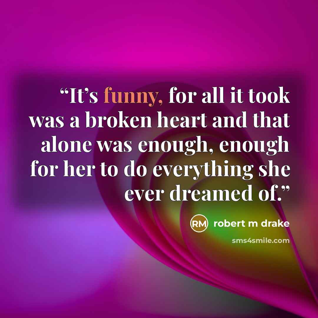 “It’s funny, for all it took was a broken heart and that alone was enough, enough for her to do everything she ever dreamed of.” quote by robert m drake