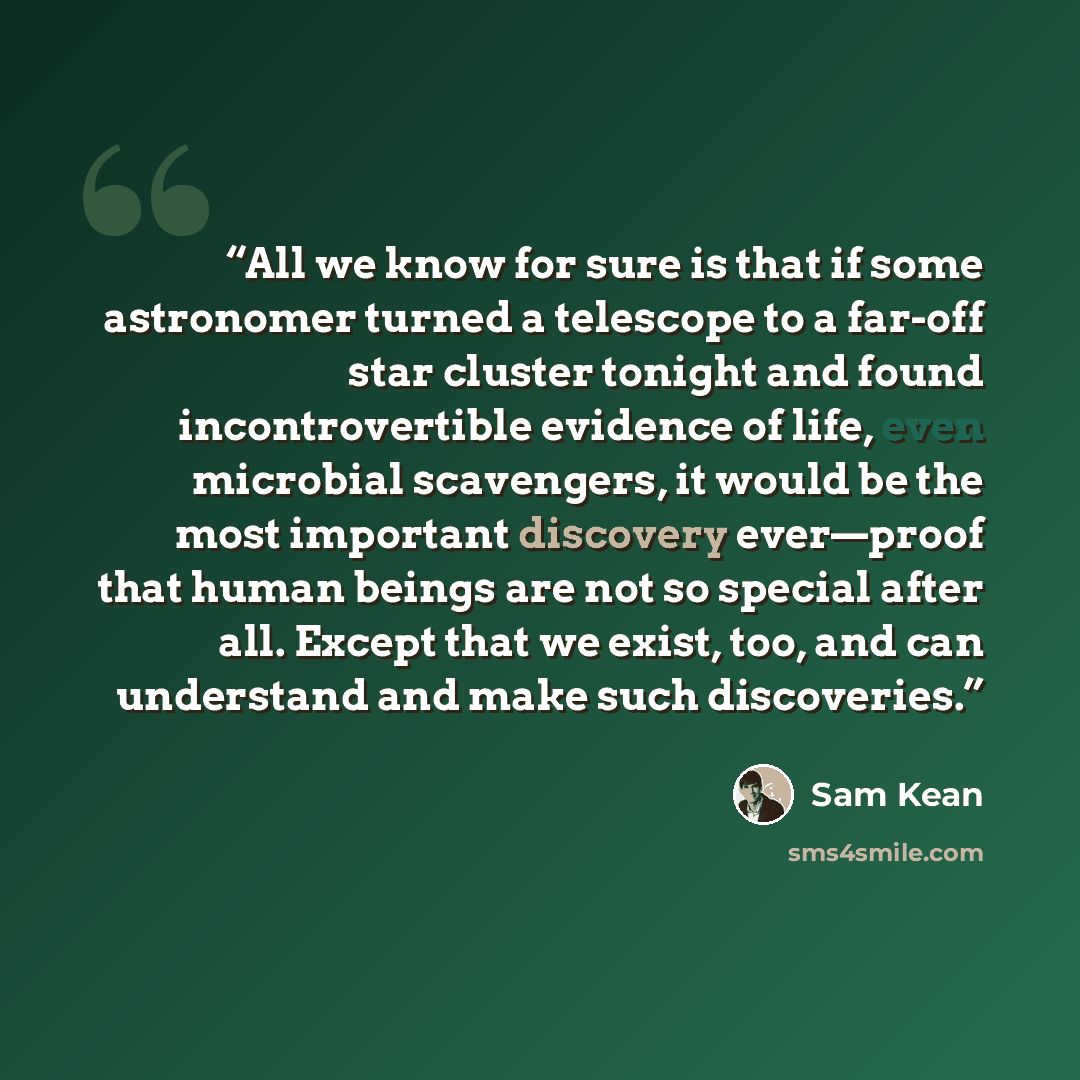 “All we know for sure is that if some astronomer turned a telescope to a far-off star cluster tonight and found incontrovertible evidence of life, even microbial scavengers, it would be the most important discovery ever—proof that human beings are not so special after all. Except that we exist…” quote by Sam Kean