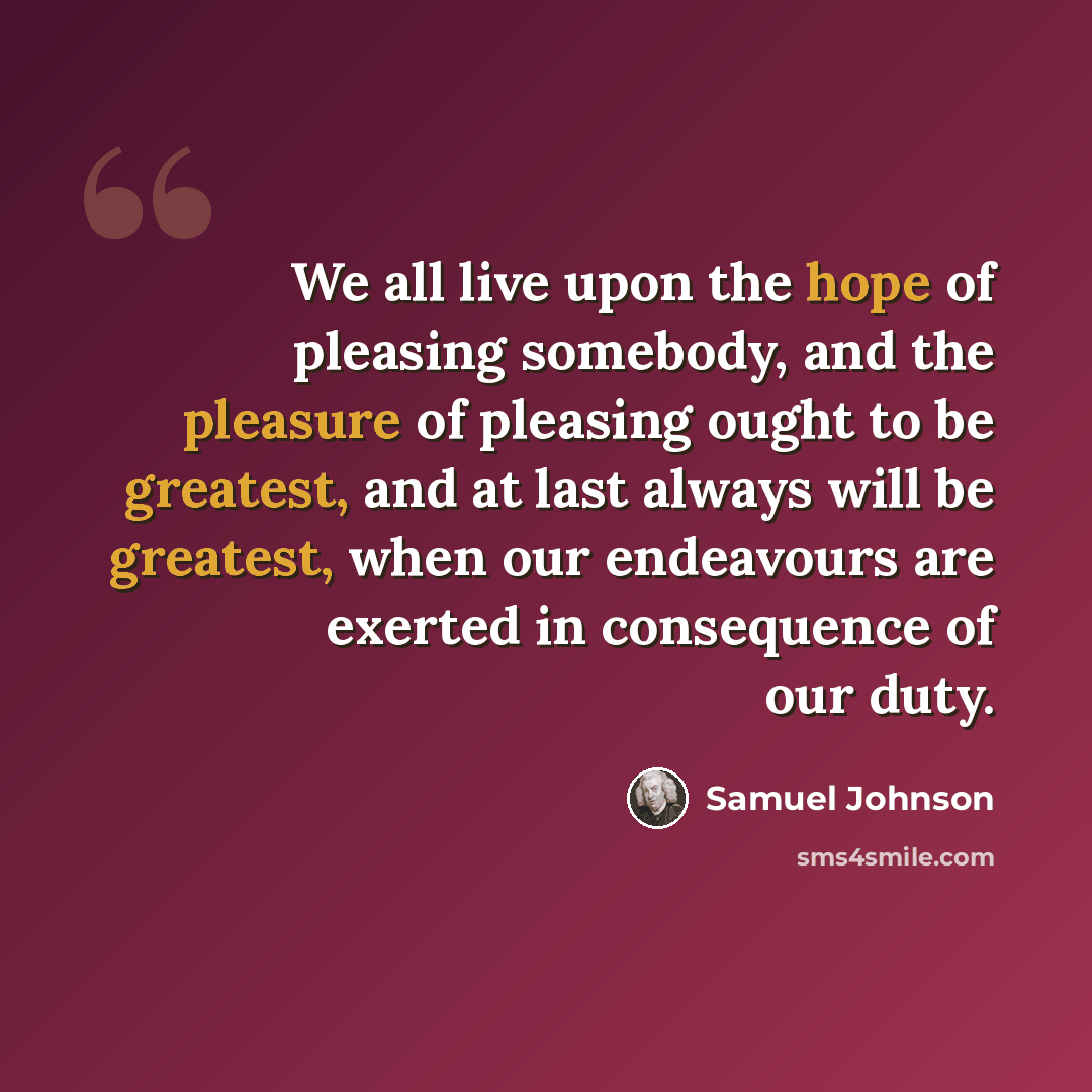 “We all live upon the hope of pleasing somebody, and the pleasure of pleasing ought to be greatest, and at last always will be greatest, when our endeavours are exerted in consequence of our duty.” quote by Samuel Johnson
