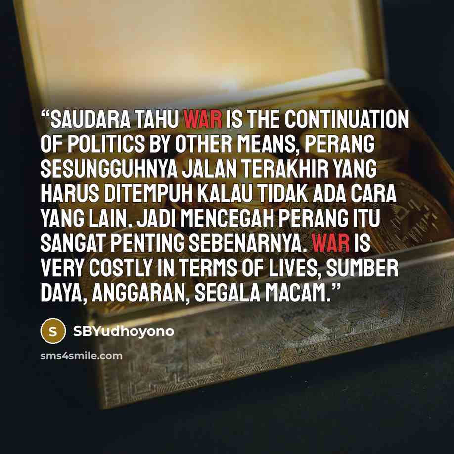 “Saudara tahu war is the continuation of politics by other means, perang sesungguhnya jalan terakhir yang harus ditempuh kalau tidak ada cara yang lain. Jadi mencegah perang itu sangat penting sebenarnya. War is very costly in terms of lives, sumber daya, anggaran, segala macam.” quote by SBYudhoyono