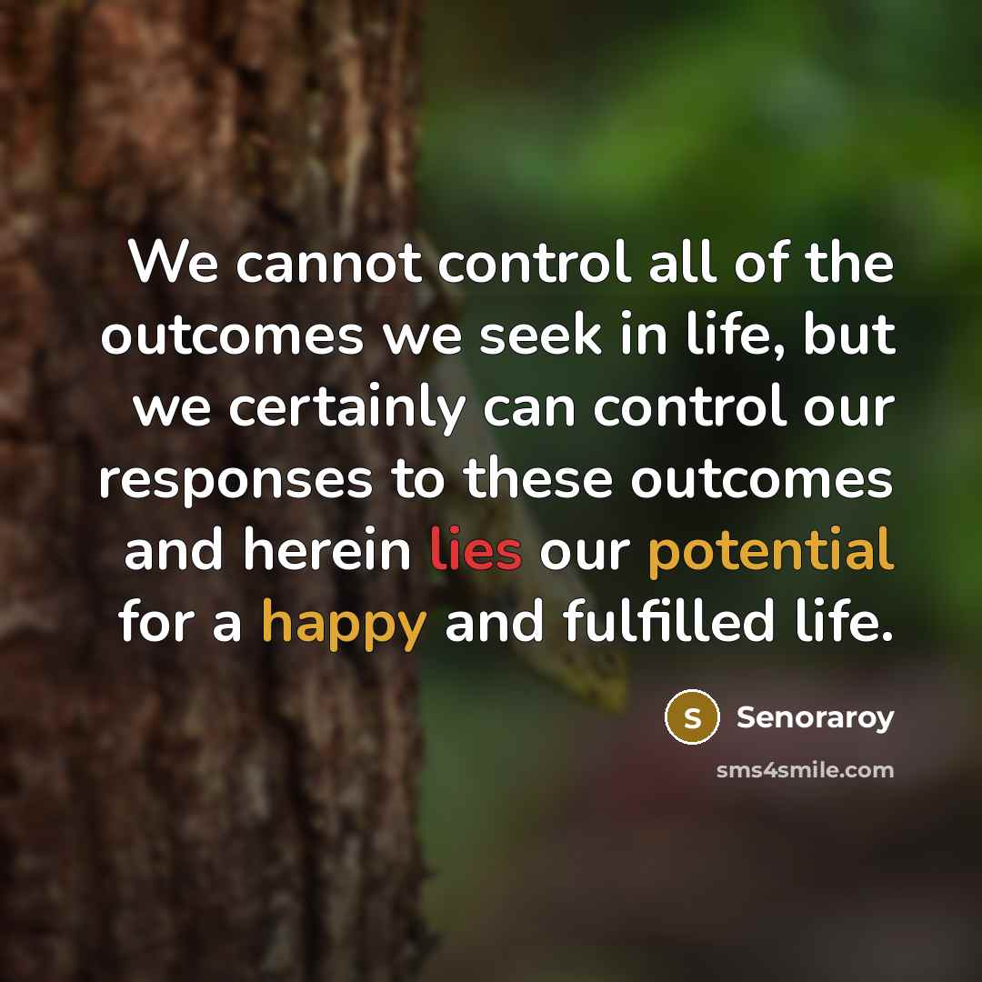 “We cannot control all of the outcomes we seek in life, but we certainly can control our responses to these outcomes and herein lies our potential for a happy and fulfilled life.” quote by Senoraroy