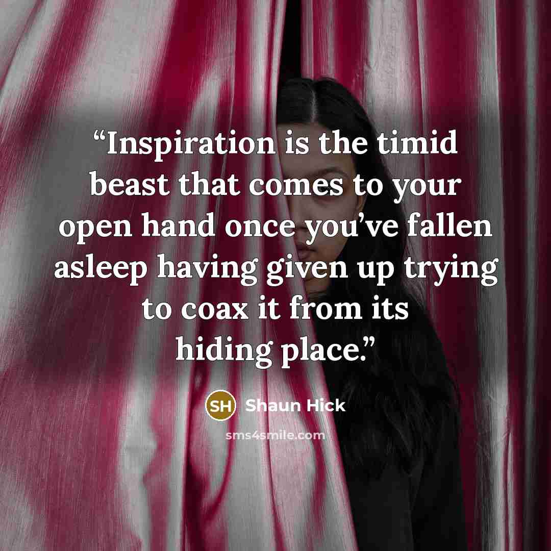 “Inspiration is the timid beast that comes to your open hand once you’ve fallen asleep having given up trying to coax it from its hiding place.” quote by Shaun Hick