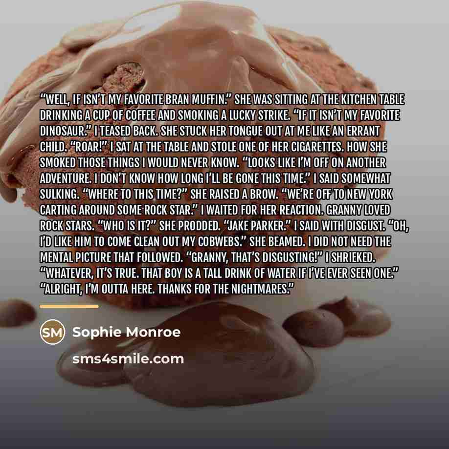 “Well, if isn’t my favorite bran muffin.” She was sitting at the kitchen table drinking a cup of coffee and smoking a Lucky Strike. “If it isn’t my favorite dinosaur.” I teased back. She stuck her tongue out at me like an errant child. “Roar!” I sat at the table and stole one of her cigarettes. How…” quote by Sophie Monroe