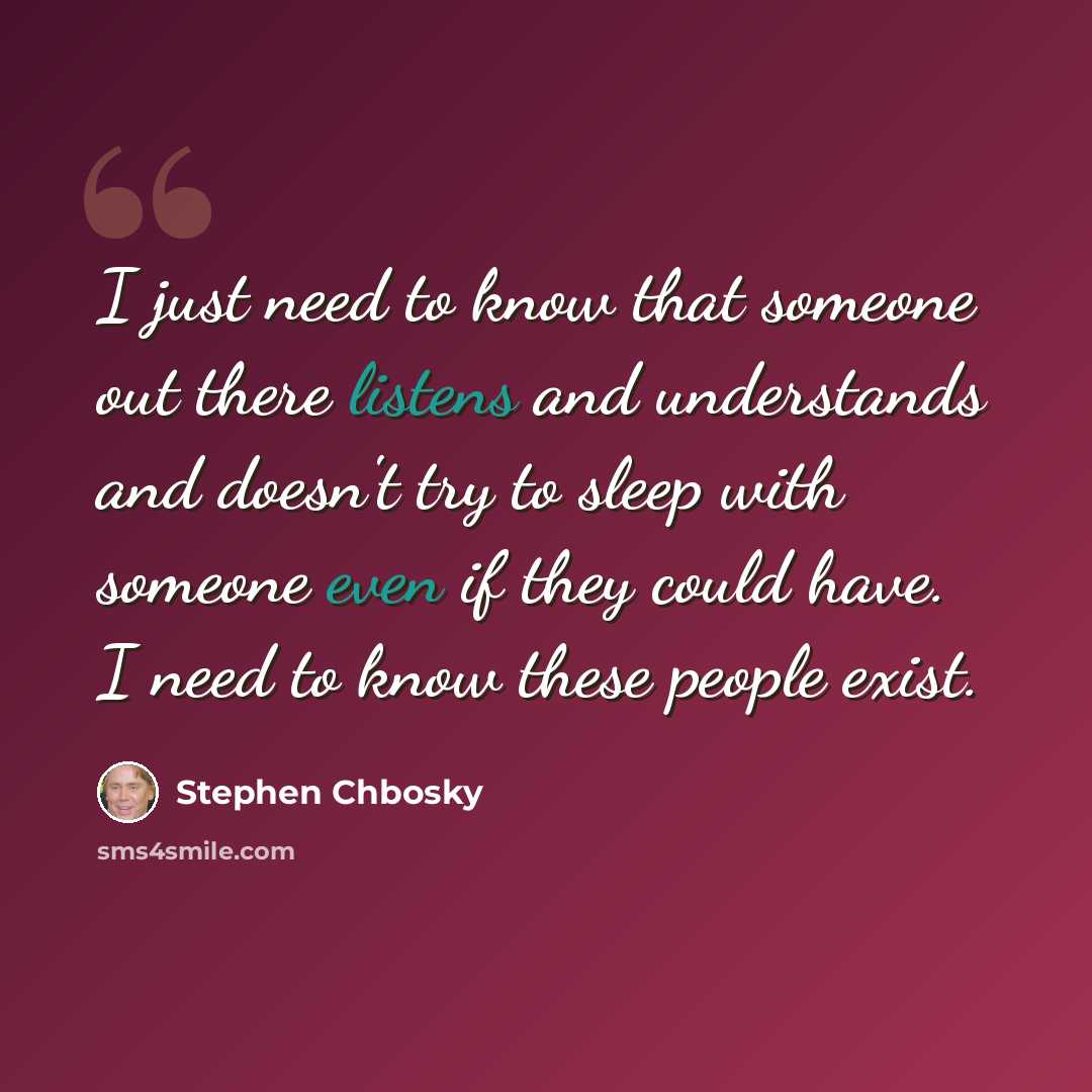 “I just need to know that someone out there listens and understands and doesn't try to sleep with someone even if they could have. I need to know these people exist.” quote by Stephen Chbosky