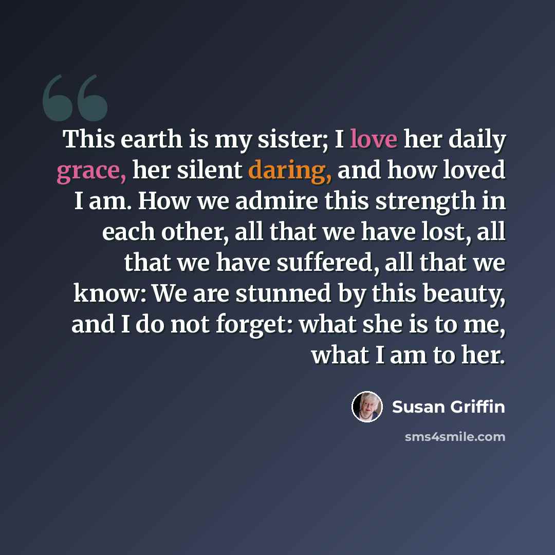 “This earth is my sister; I love her daily grace, her silent daring, and how loved I am. How we admire this strength in each other, all that we have lost, all that we have suffered, all that we know: We are stunned by this beauty, and I do not forget: what she is to me, what I am to her.” quote by Susan Griffin