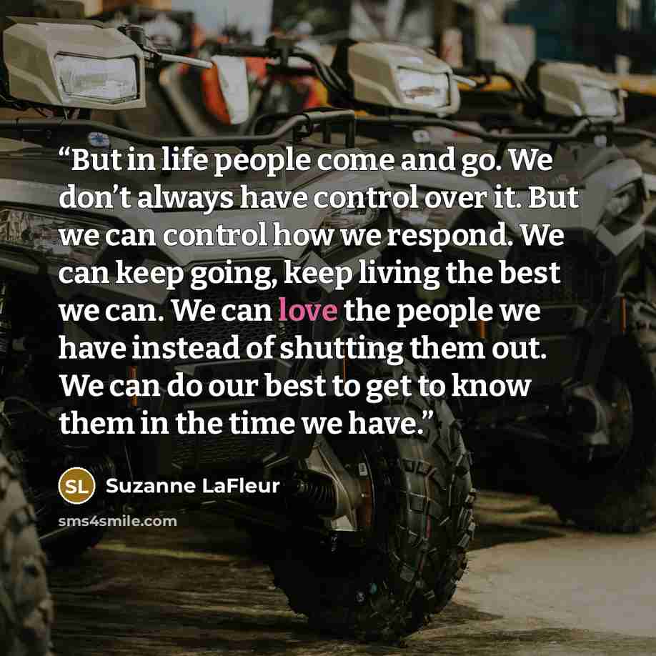 “But in life people come and go. We don’t always have control over it. But we can control how we respond. We can keep going, keep living the best we can. We can love the people we have instead of shutting them out. We can do our best to get to know them in the time we have.” quote by Suzanne LaFleur