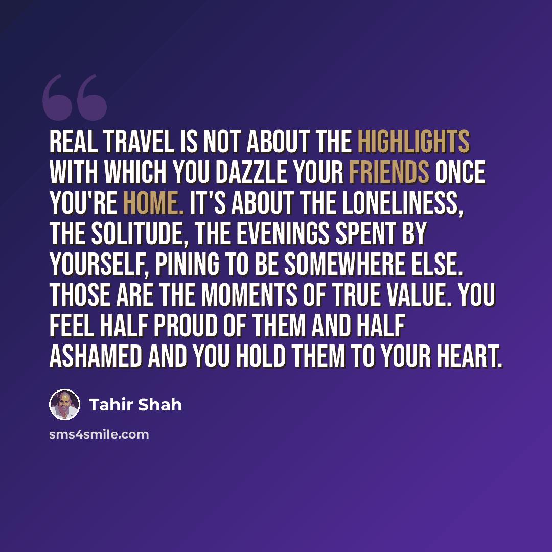 “Real travel is not about the highlights with which you dazzle your friends once you're home. It's about the loneliness, the solitude, the evenings spent by yourself, pining to be somewhere else. Those are the moments of true value. You feel half proud of them and half ashamed and you hold them to…” quote by Tahir Shah