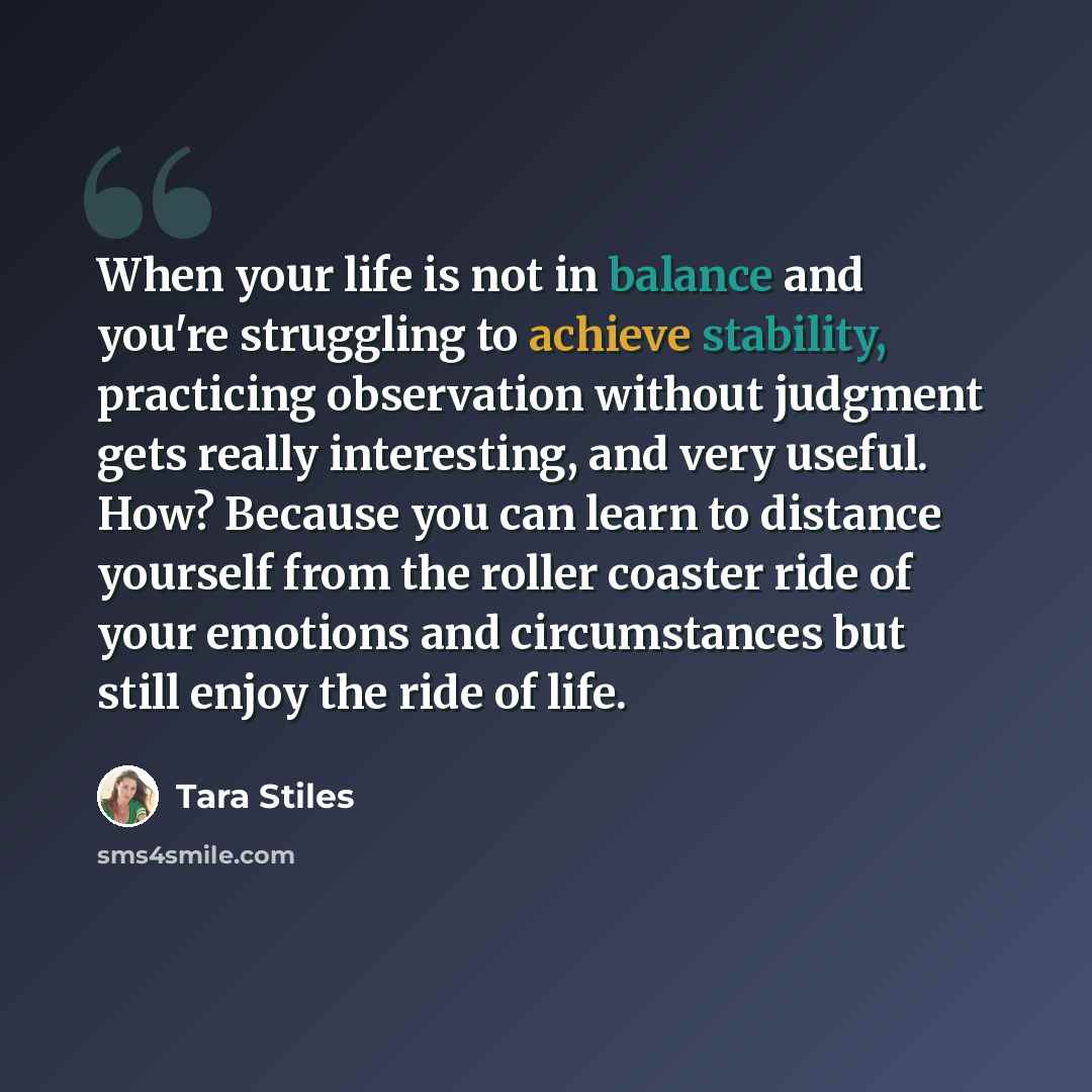“When your life is not in balance and you're struggling to achieve stability, practicing observation without judgment gets really interesting, and very useful. How? Because you can learn to distance yourself from the roller coaster ride of your emotions and circumstances but still enjoy the ride of…” quote by Tara Stiles