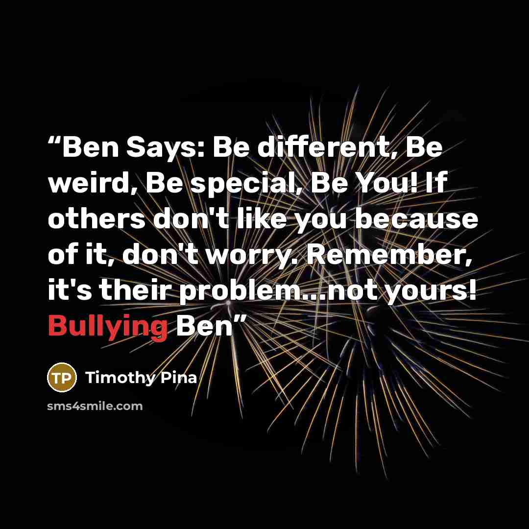 “Ben Says: Be different, Be weird, Be special, Be You! If others don't like you because of it, don't worry. Remember, it's their problem...not yours! Bullying Ben” quote by Timothy Pina