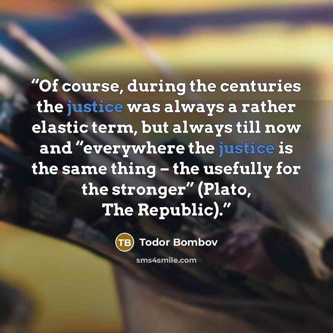 “Of course, during the centuries the justice was always a rather elastic term, but always till now and “everywhere the justice is the same thing – the usefully for the stronger” (Plato, The Republic).” quote by Todor Bombov