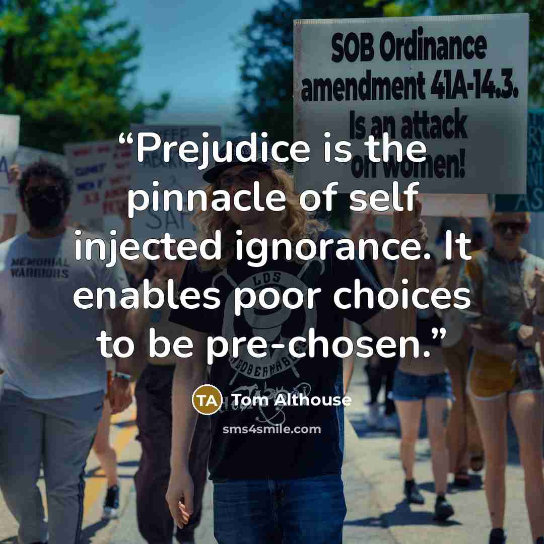 “Prejudice is the pinnacle of self injected ignorance. It enables poor choices to be pre-chosen.” quote by Tom Althouse