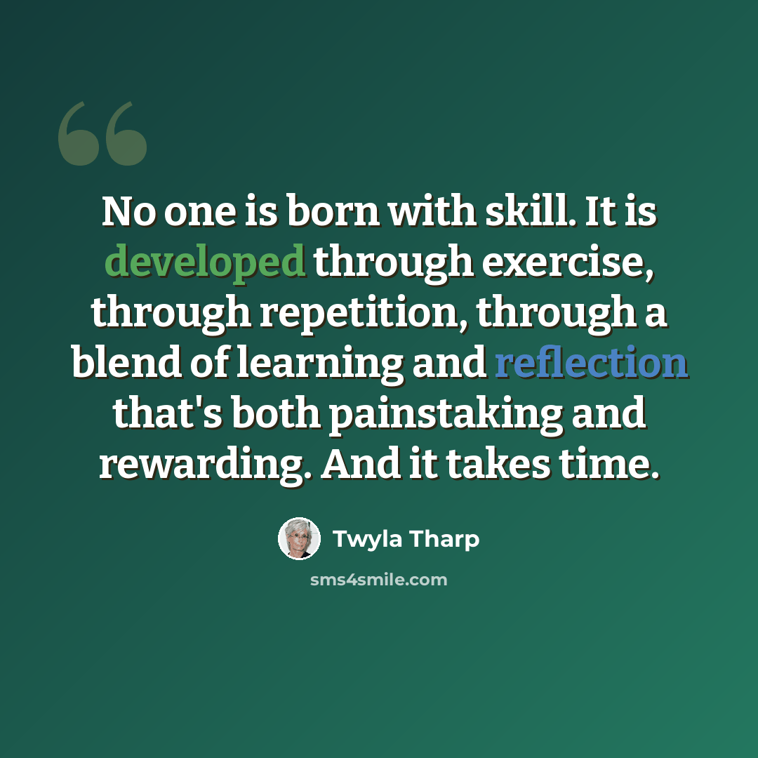 “No one is born with skill. It is developed through exercise, through repetition, through a blend of learning and reflection that's both painstaking and rewarding. And it takes time.” quote by Twyla Tharp