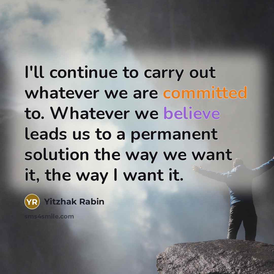 “I'll continue to carry out whatever we are committed to. Whatever we believe leads us to a permanent solution the way we want it, the way I want it.” quote by Yitzhak Rabin