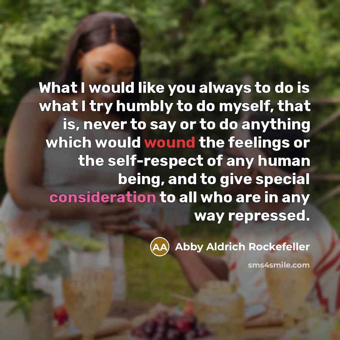 “What I would like you always to do is what I try humbly to do myself, that is, never to say or to do anything which would wound the feelings or the self-respect of any human being, and to give special consideration to all who are in any way repressed.” quote by Abby Aldrich Rockefeller