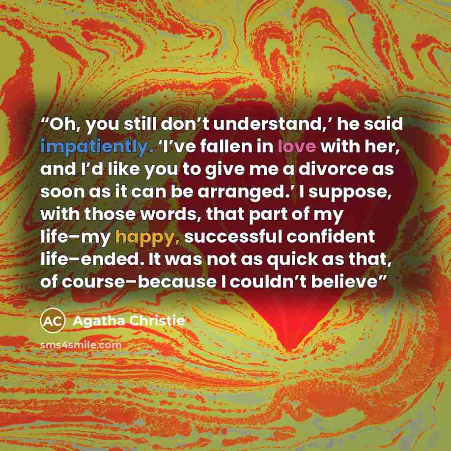 “Oh, you still don’t understand,’ he said impatiently. ‘I’ve fallen in love with her, and I’d like you to give me a divorce as soon as it can be arranged.’ I suppose, with those words, that part of my life–my happy, successful confident life–ended. It was not as quick as that, of course–because I…” quote by Agatha Christie