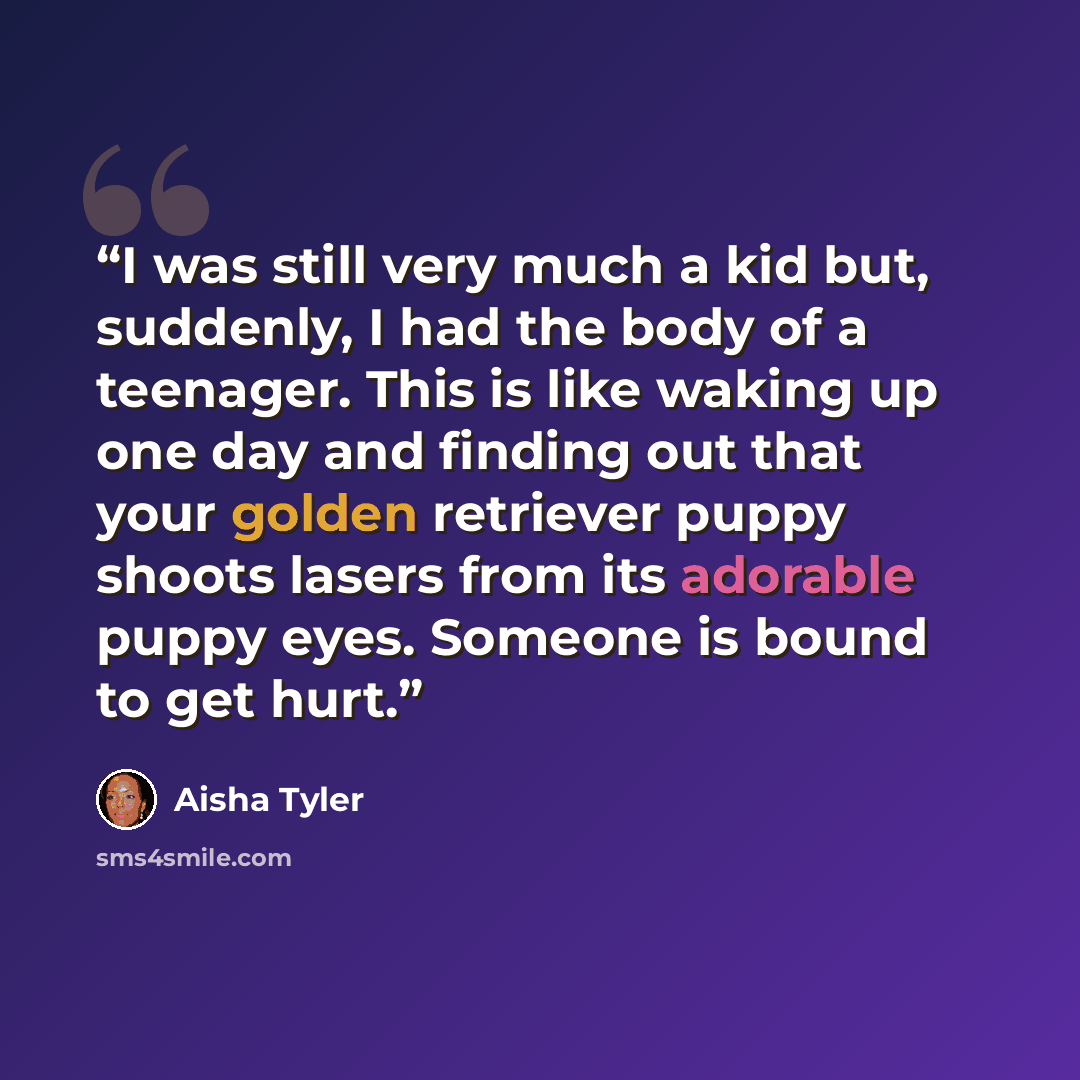 “I was still very much a kid but, suddenly, I had the body of a teenager. This is like waking up one day and finding out that your golden retriever puppy shoots lasers from its adorable puppy eyes. Someone is bound to get hurt.” quote by Aisha Tyler