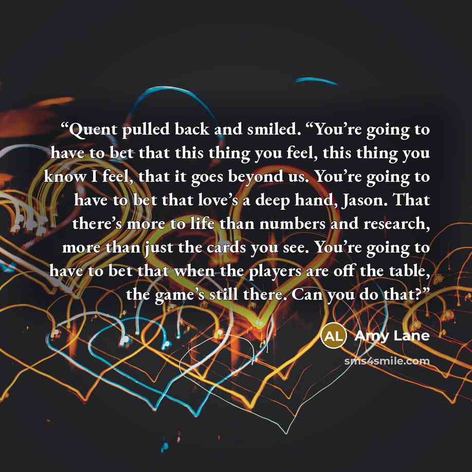 “Quent pulled back and smiled. “You’re going to have to bet that this thing you feel, this thing you know I feel, that it goes beyond us. You’re going to have to bet that love’s a deep hand, Jason. That there’s more to life than numbers and research, more than just the cards you see. You’re going…” quote by Amy Lane