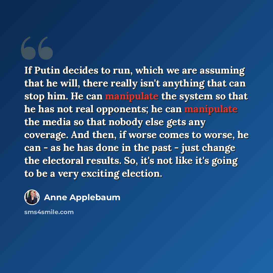 “If Putin decides to run, which we are assuming that he will, there really isn't anything that can stop him. He can manipulate the system so that he has not real opponents; he can manipulate the media so that nobody else gets any coverage. And then, if worse comes to worse, he can - as he has done…” quote by Anne Applebaum