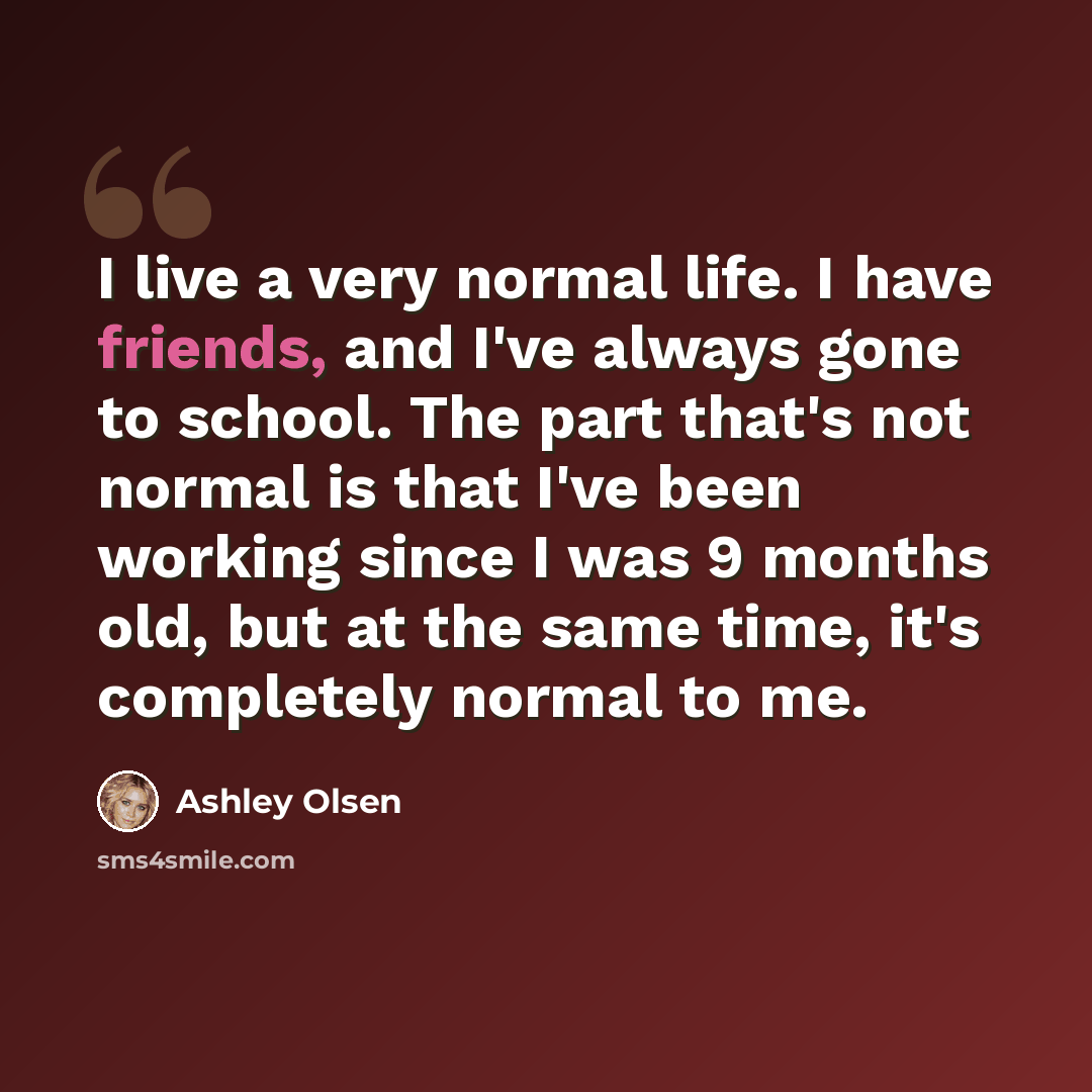 “I live a very normal life. I have friends, and I've always gone to school. The part that's not normal is that I've been working since I was 9 months old, but at the same time, it's completely normal to me.” quote by Ashley Olsen