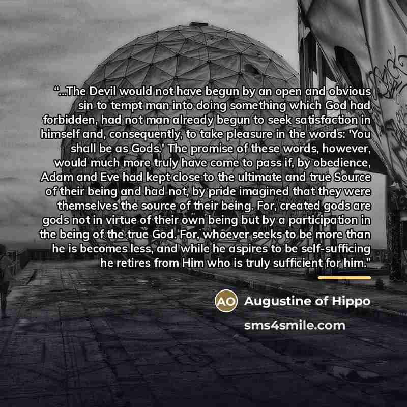 “...The Devil would not have begun by an open and obvious sin to tempt man into doing something which God had forbidden, had not man already begun to seek satisfaction in himself and, consequently, to take pleasure in the words: 'You shall be as Gods.' The promise of these words, however, would…” quote by Augustine of Hippo