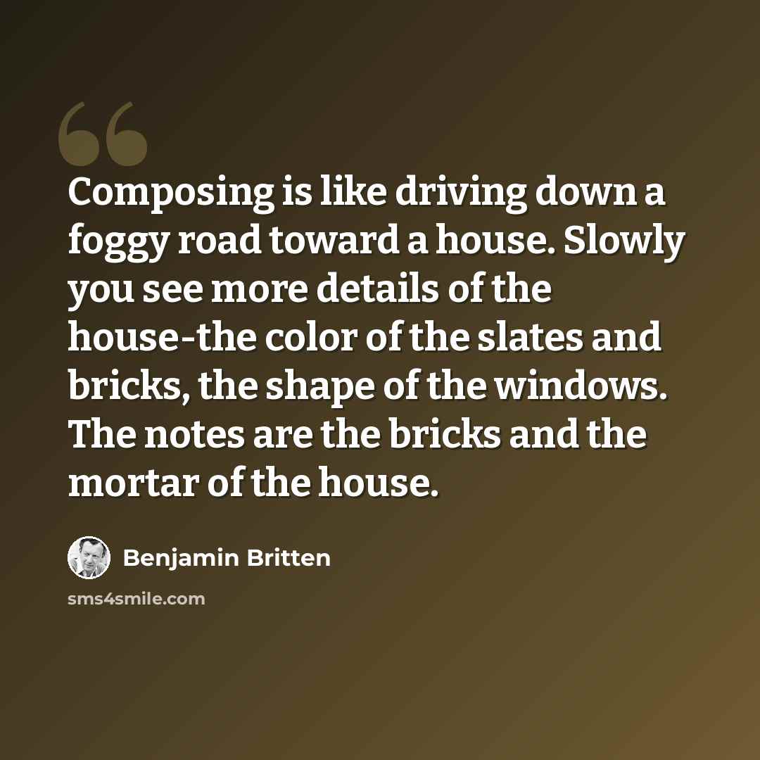 “Composing is like driving down a foggy road toward a house. Slowly you see more details of the house-the color of the slates and bricks, the shape of the windows. The notes are the bricks and the mortar of the house.” quote by Benjamin Britten