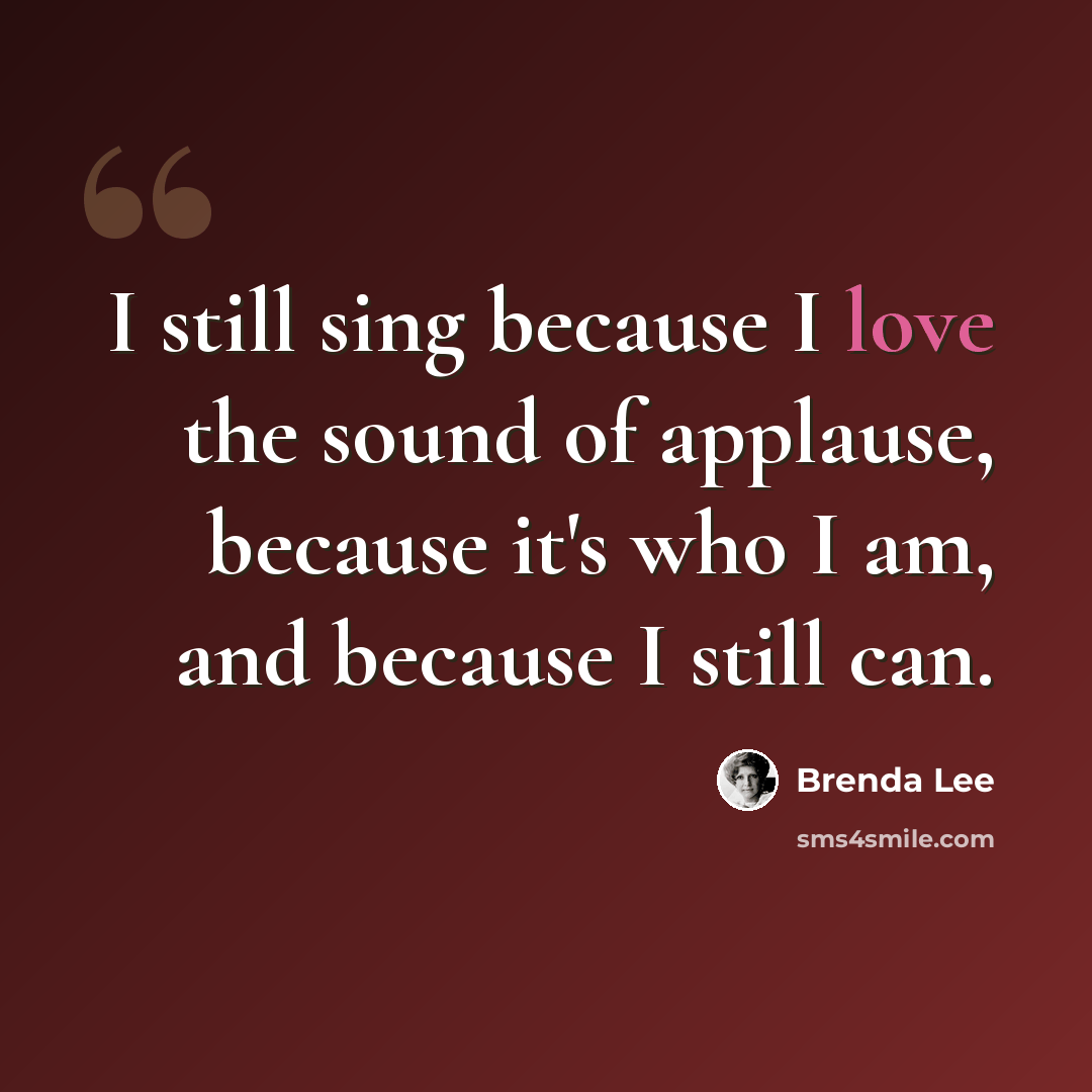 “I still sing because I love the sound of applause, because it's who I am, and because I still can.” quote by Brenda Lee