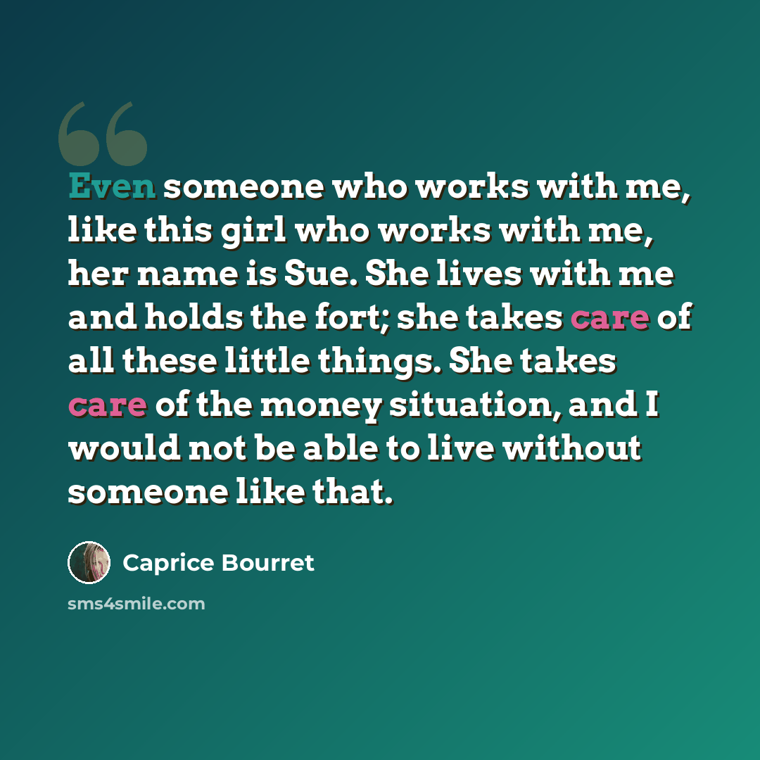 “Even someone who works with me, like this girl who works with me, her name is Sue. She lives with me and holds the fort; she takes care of all these little things. She takes care of the money situation, and I would not be able to live without someone like that.” quote by Caprice Bourret