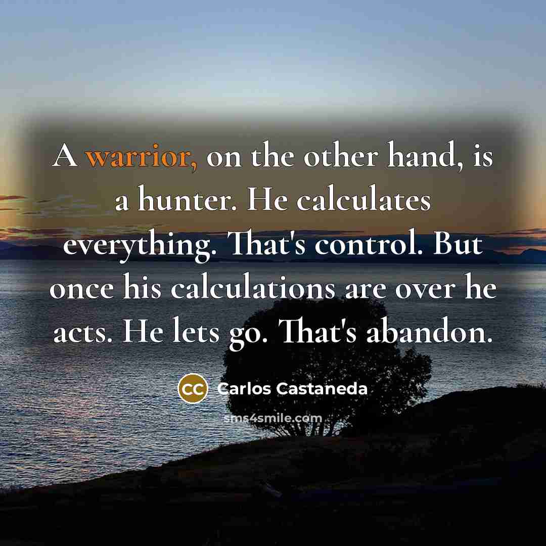 “A warrior, on the other hand, is a hunter. He calculates everything. That's control. But once his calculations are over he acts. He lets go. That's abandon.” quote by Carlos Castaneda