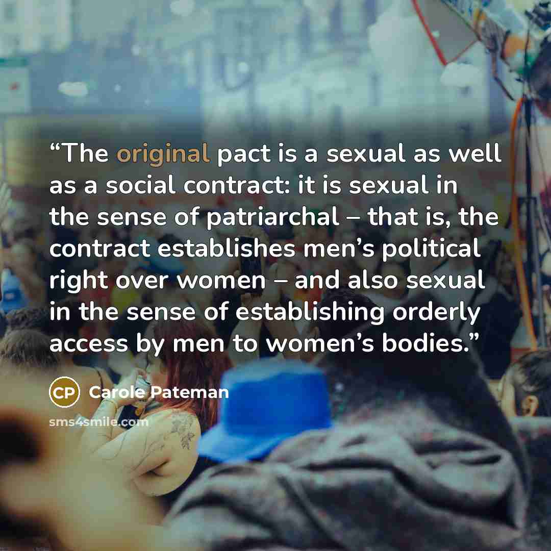 “The original pact is a sexual as well as a social contract: it is sexual in the sense of patriarchal – that is, the contract establishes men’s political right over women – and also sexual in the sense of establishing orderly access by men to women’s bodies.” quote by Carole Pateman