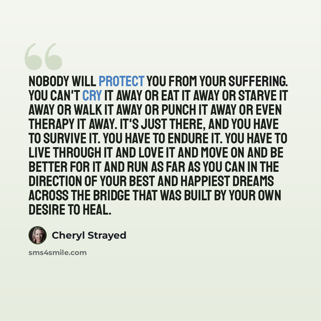 “Nobody will protect you from your suffering. You can't cry it away or eat it away or starve it away or walk it away or punch it away or even therapy it away. It's just there, and you have to survive it. You have to endure it. You have to live through it and love it and move on and be better for it…” quote by Cheryl Strayed