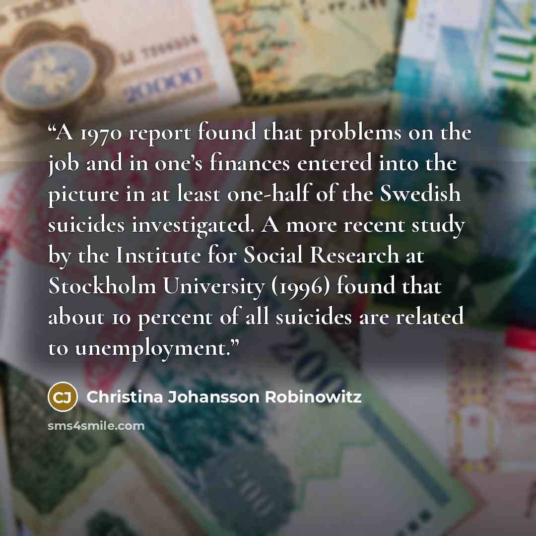 “A 1970 report found that problems on the job and in one’s finances entered into the picture in at least one-half of the Swedish suicides investigated. A more recent study by the Institute for Social Research at Stockholm University (1996) found that about 10 percent of all suicides are related to…” quote by Christina Johansson Robinowitz