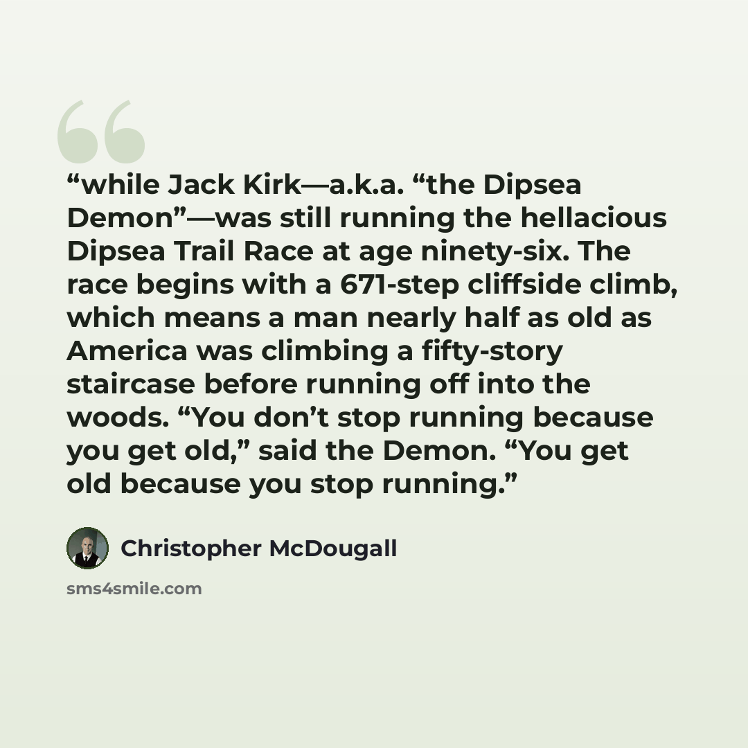 “while Jack Kirk—a.k.a. “the Dipsea Demon”—was still running the hellacious Dipsea Trail Race at age ninety-six. The race begins with a 671-step cliffside climb, which means a man nearly half as old as America was climbing a fifty-story staircase before running off into the woods. “You don’t stop…” quote by Christopher McDougall