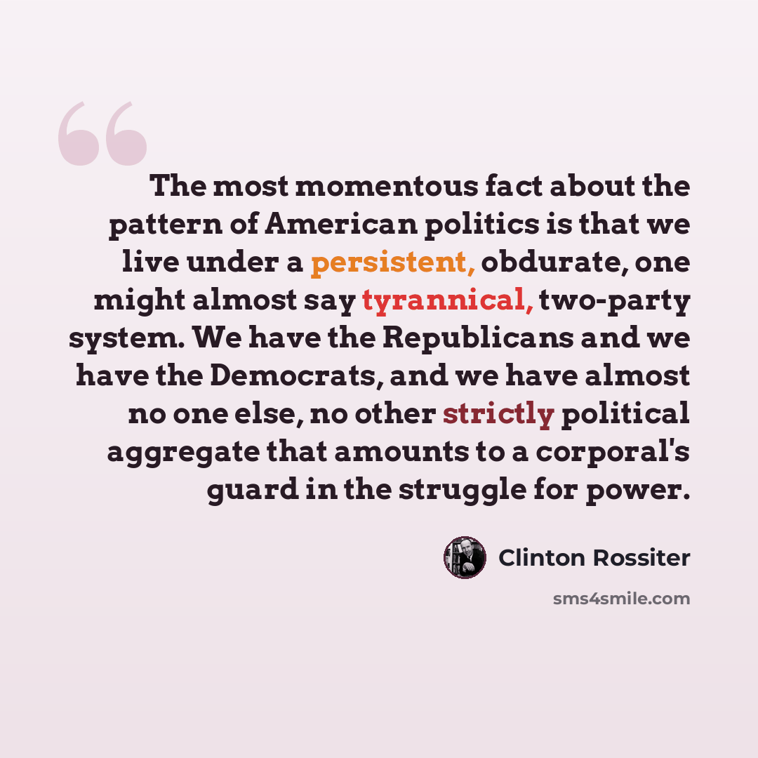 “The most momentous fact about the pattern of American politics is that we live under a persistent, obdurate, one might almost say tyrannical, two-party system. We have the Republicans and we have the Democrats, and we have almost no one else, no other strictly political aggregate that amounts to a…” quote by Clinton Rossiter