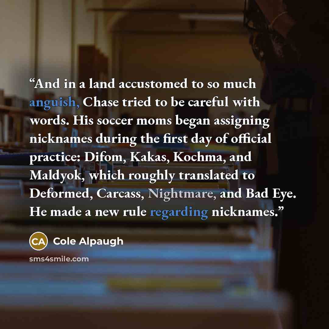 “And in a land accustomed to so much anguish, Chase tried to be careful with words. His soccer moms began assigning nicknames during the first day of official practice: Difom, Kakas, Kochma, and Maldyok, which roughly translated to Deformed, Carcass, Nightmare, and Bad Eye. He made a new rule…” quote by Cole Alpaugh