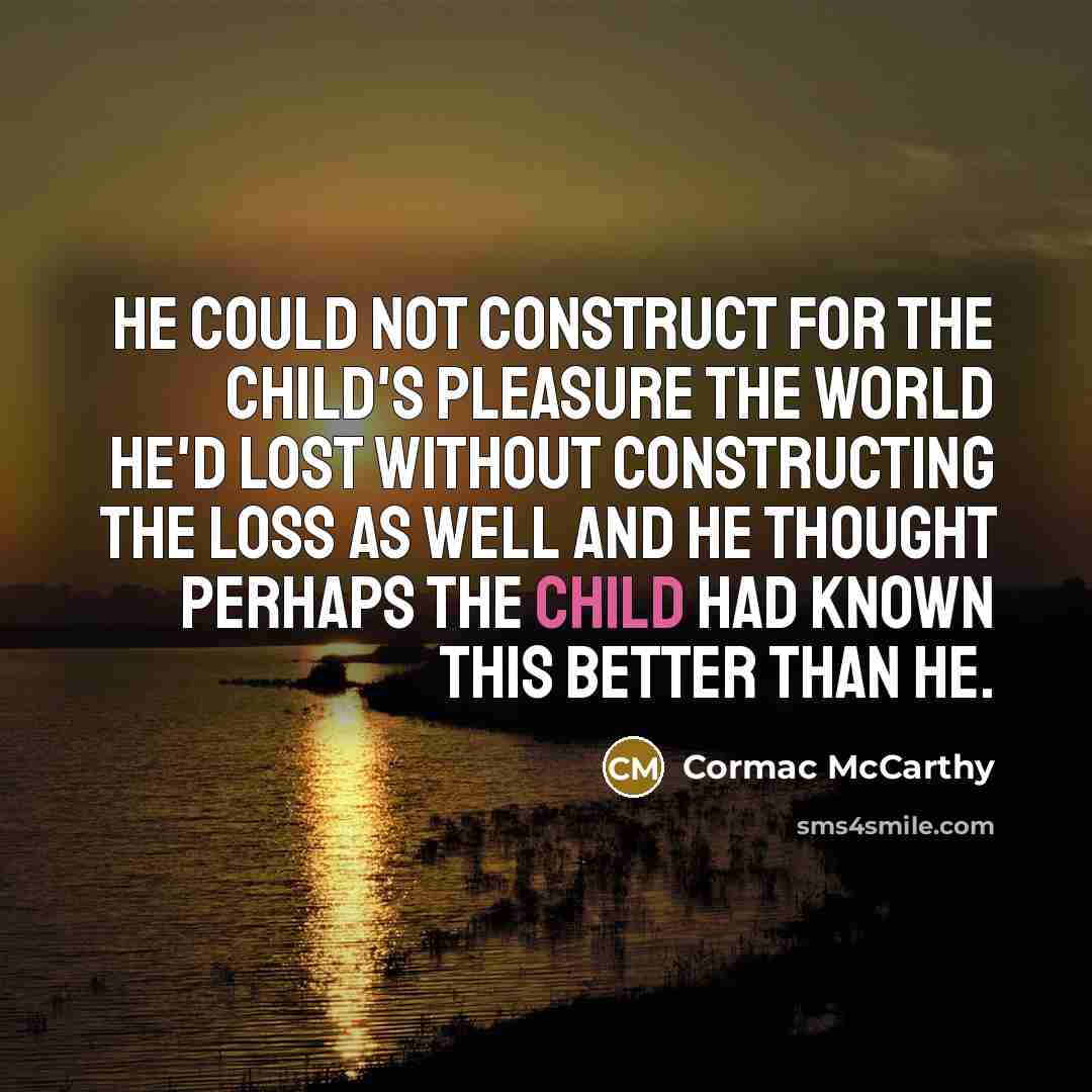 “He could not construct for the child's pleasure the world he'd lost without constructing the loss as well and he thought perhaps the child had known this better than he.” quote by Cormac McCarthy