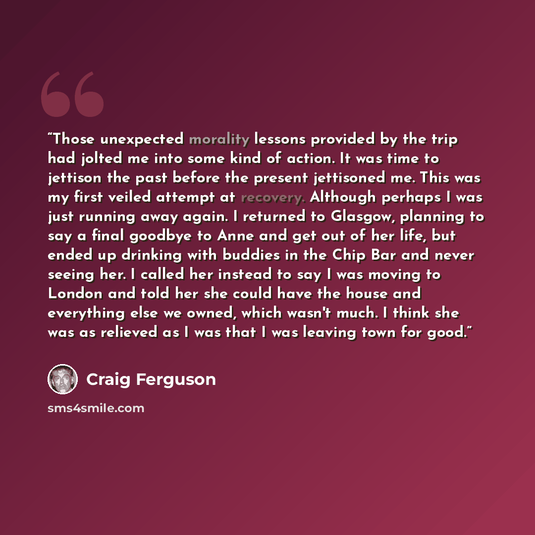 “Those unexpected morality lessons provided by the trip had jolted me into some kind of action. It was time to jettison the past before the present jettisoned me. This was my first veiled attempt at recovery. Although perhaps I was just running away again. I returned to Glasgow, planning to say a…” quote by Craig Ferguson