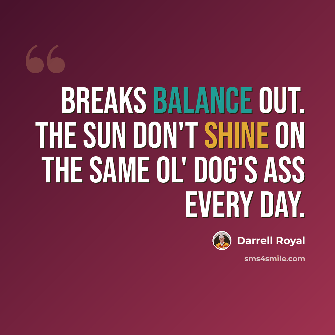 “Breaks balance out. The sun don't shine on the same ol' dog's ass every day.” quote by Darrell Royal