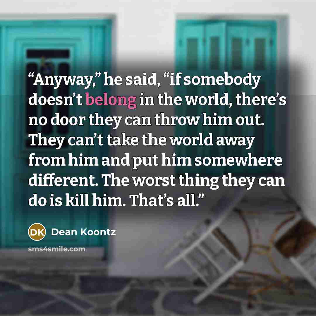 “Anyway,” he said, “if somebody doesn’t belong in the world, there’s no door they can throw him out. They can’t take the world away from him and put him somewhere different. The worst thing they can do is kill him. That’s all.” quote by Dean Koontz
