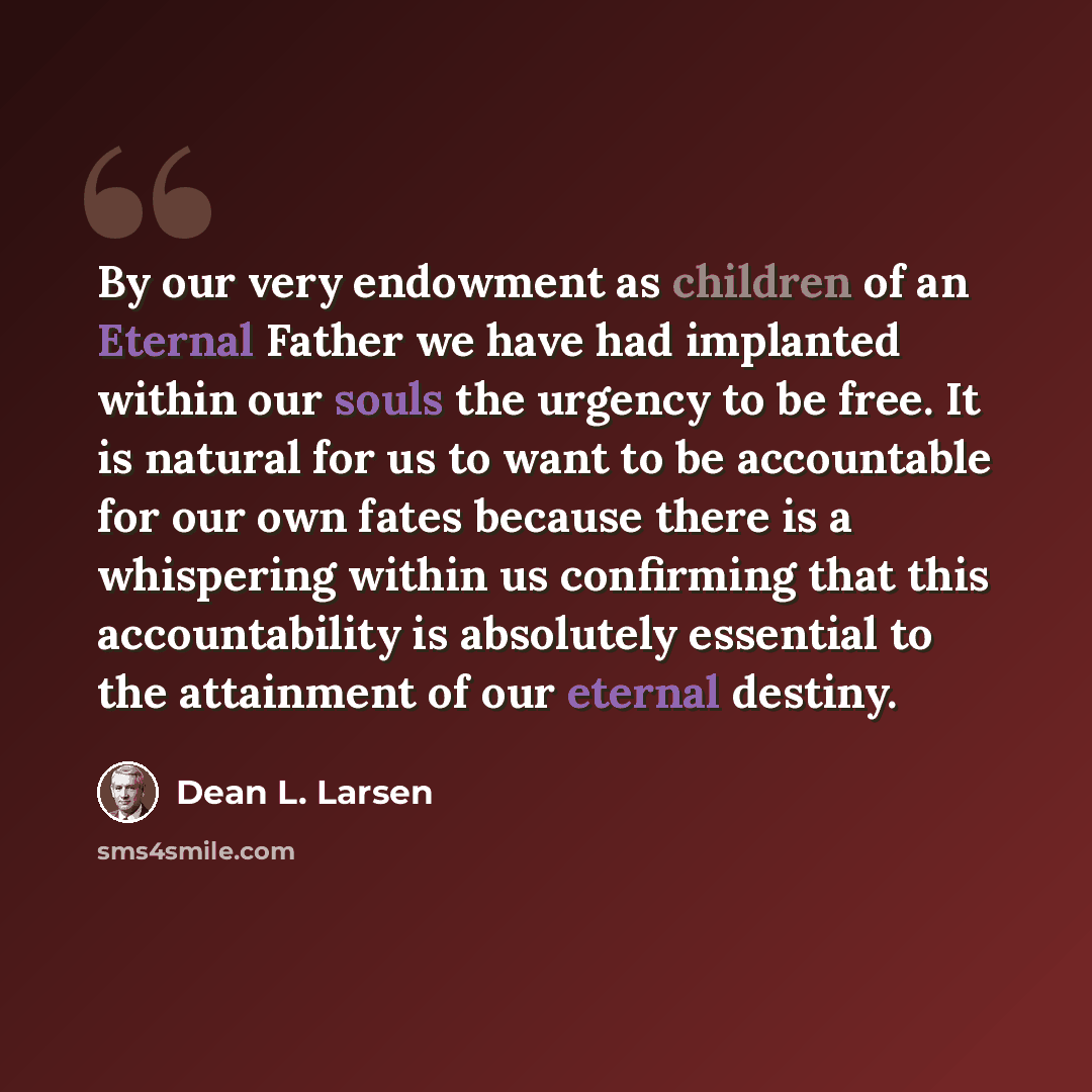 “By our very endowment as children of an Eternal Father we have had implanted within our souls the urgency to be free. It is natural for us to want to be accountable for our own fates because there is a whispering within us confirming that this accountability is absolutely essential to the…” quote by Dean L. Larsen