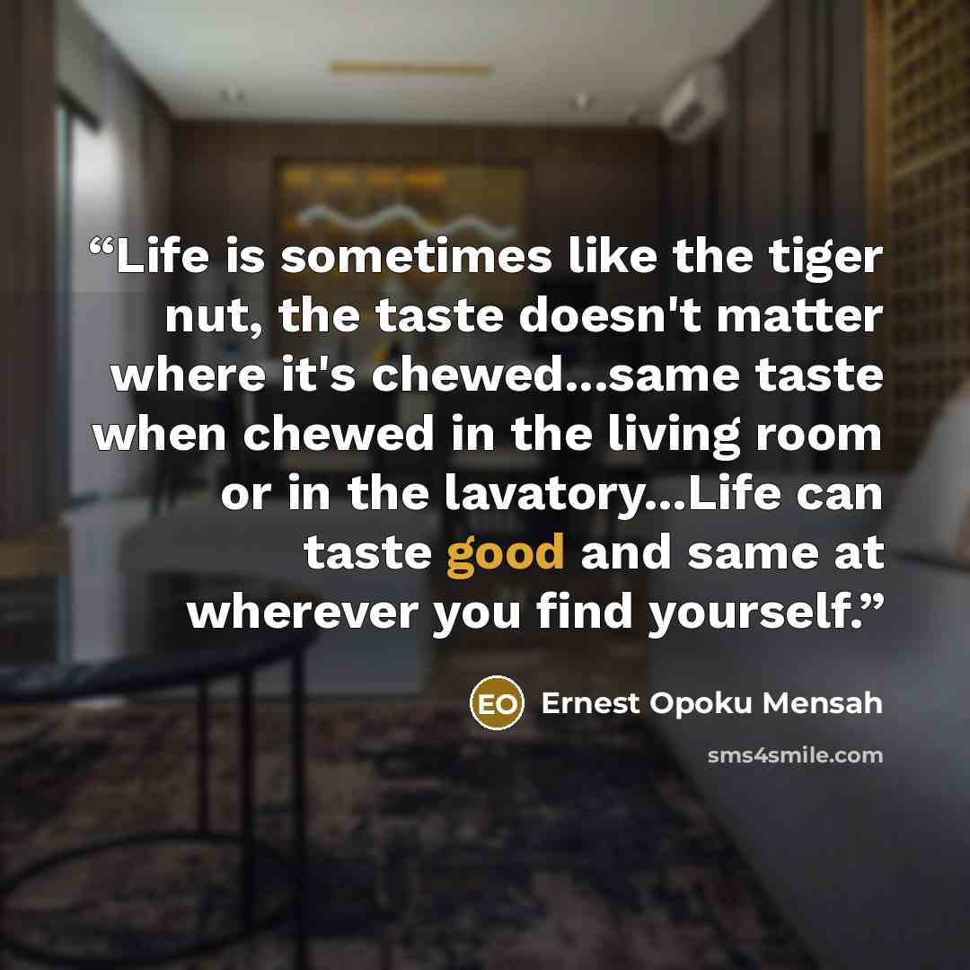 “Life is sometimes like the tiger nut, the taste doesn't matter where it's chewed...same taste when chewed in the living room or in the lavatory...Life can taste good and same at wherever you find yourself.” quote by Ernest Opoku Mensah