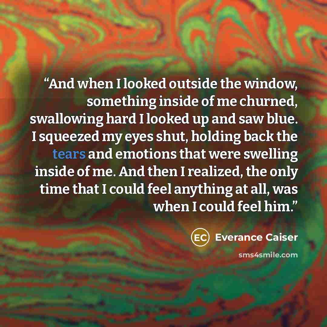 “And when I looked outside the window, something inside of me churned, swallowing hard I looked up and saw blue. I squeezed my eyes shut, holding back the tears and emotions that were swelling inside of me. And then I realized, the only time that I could feel anything at all, was when I could feel…” quote by Everance Caiser