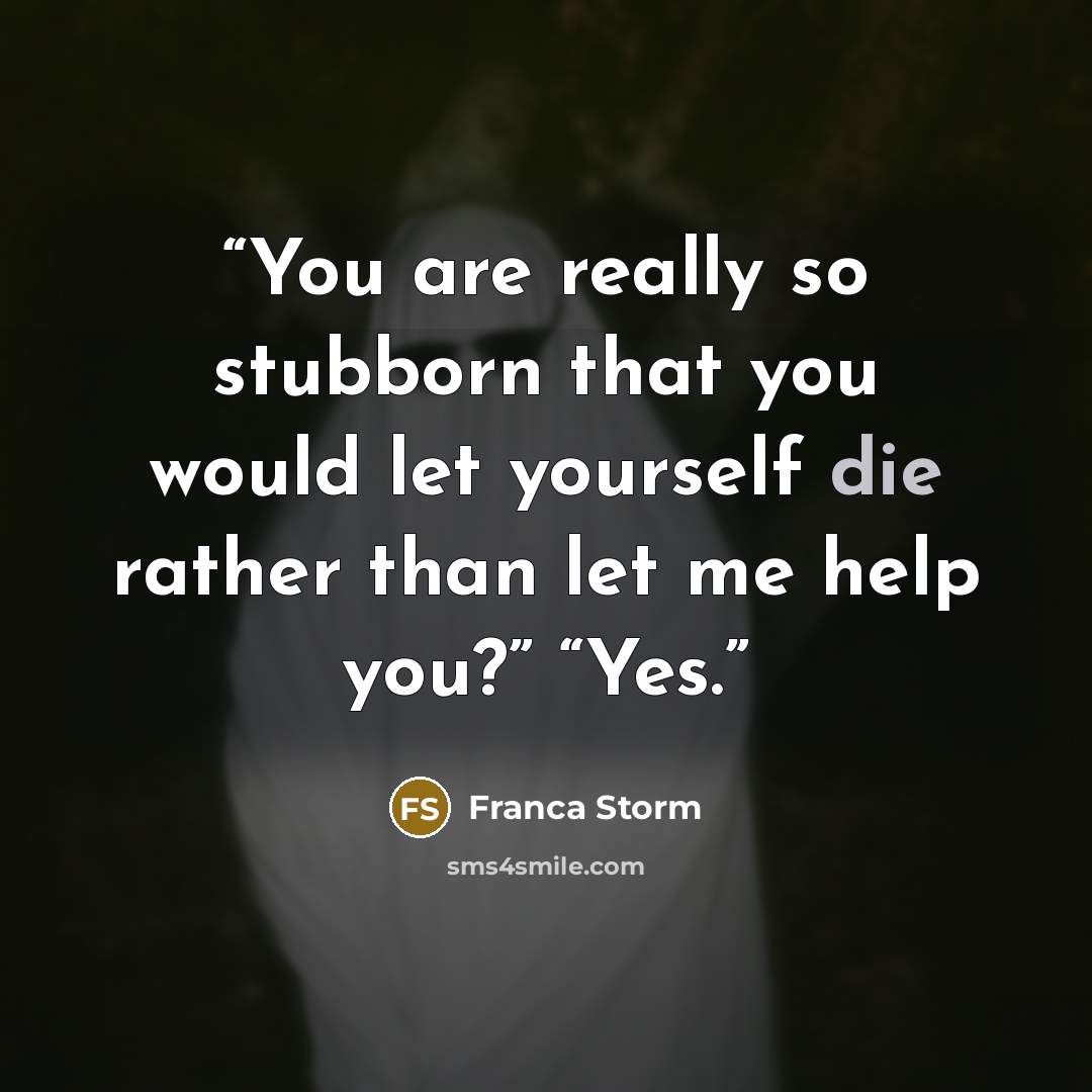 “You are really so stubborn that you would let yourself die rather than let me help you?” “Yes.” quote by Franca Storm