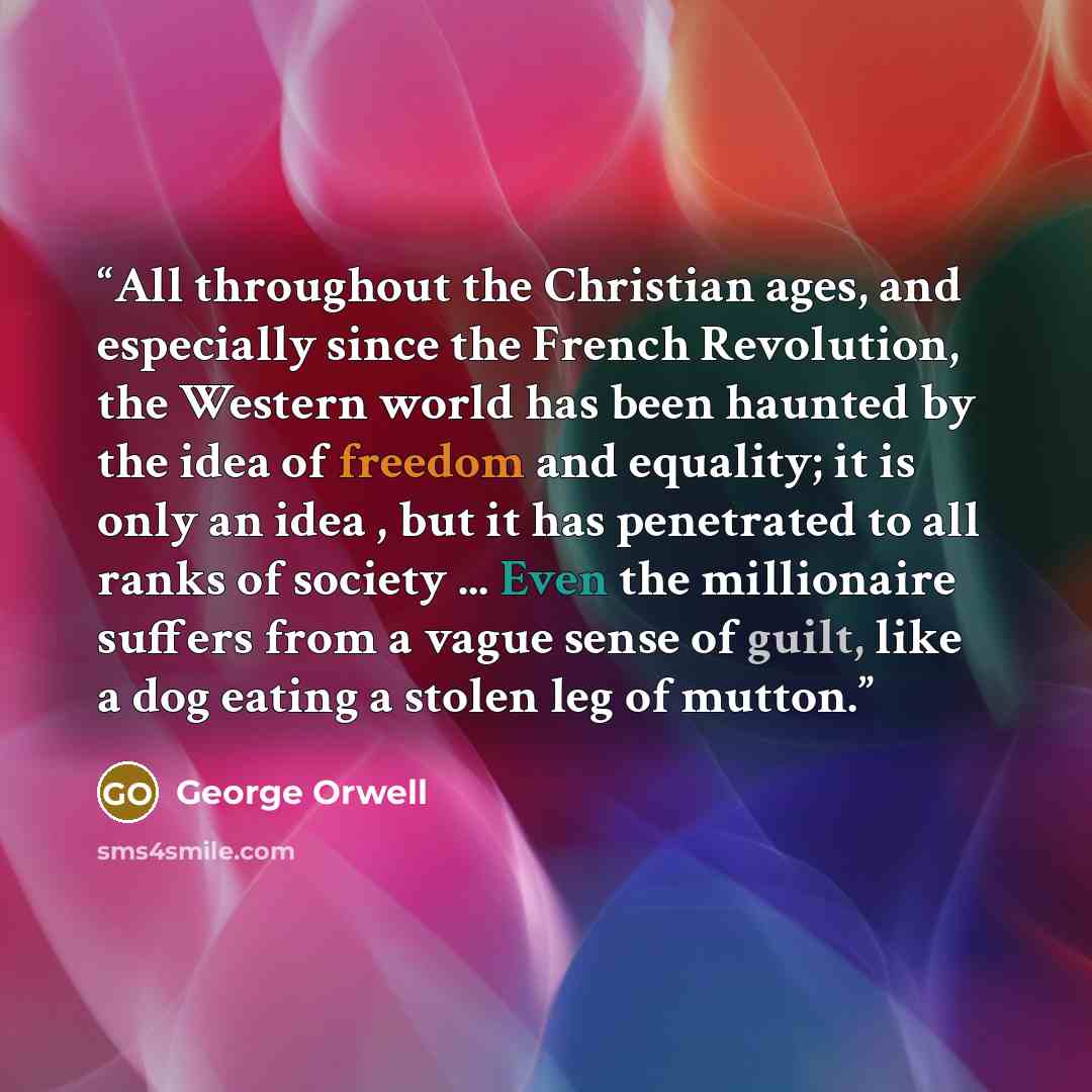 “All throughout the Christian ages, and especially since the French Revolution, the Western world has been haunted by the idea of freedom and equality; it is only an idea , but it has penetrated to all ranks of society ... Even the millionaire suffers from a vague sense of guilt, like a dog eating…” quote by George Orwell