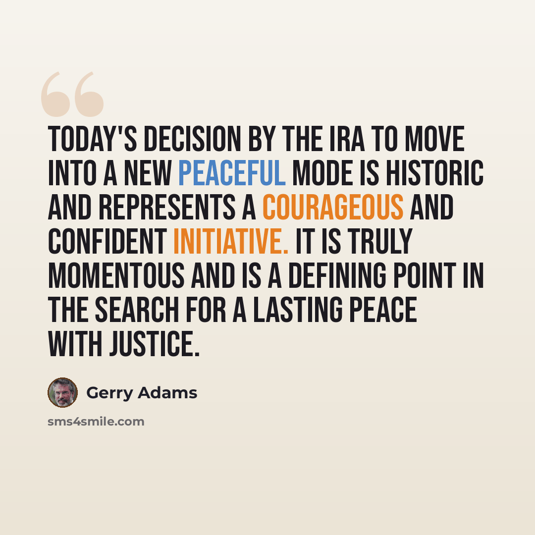 “Today's decision by the IRA to move into a new peaceful mode is historic and represents a courageous and confident initiative. It is truly momentous and is a defining point in the search for a lasting peace with justice.” quote by Gerry Adams