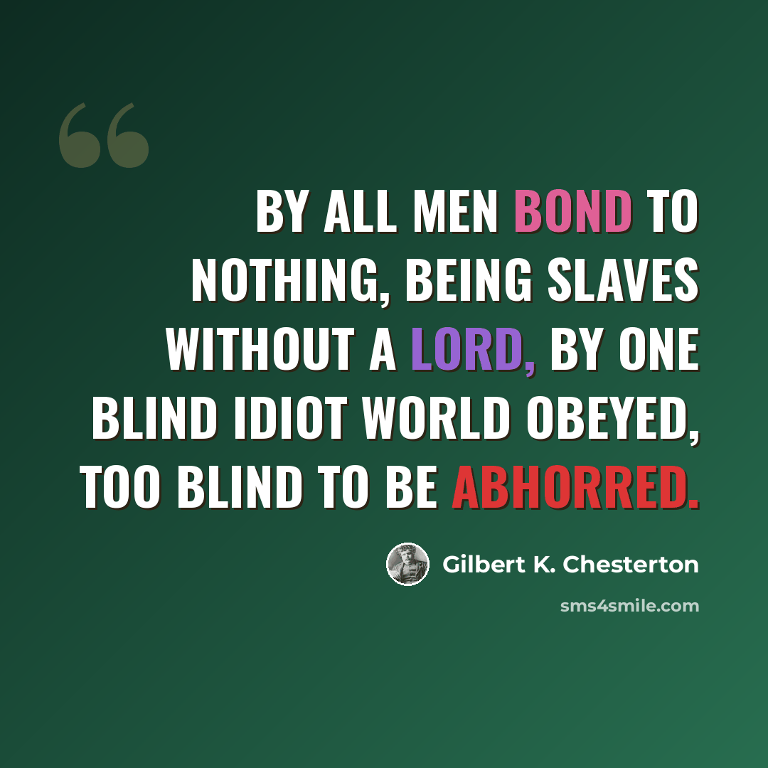 “By all men bond to Nothing, Being slaves without a lord, By one blind idiot world obeyed, Too blind to be abhorred.” quote by Gilbert K. Chesterton